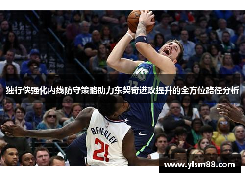 独行侠强化内线防守策略助力东契奇进攻提升的全方位路径分析